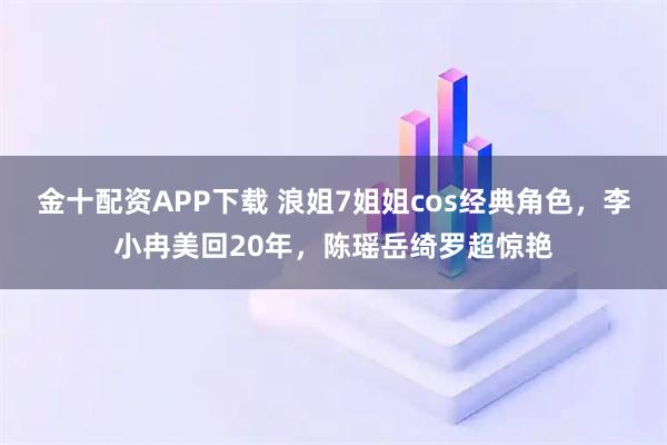 金十配资APP下载 浪姐7姐姐cos经典角色，李小冉美回20年，陈瑶岳绮罗超惊艳