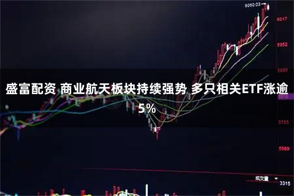 盛富配资 商业航天板块持续强势 多只相关ETF涨逾5%