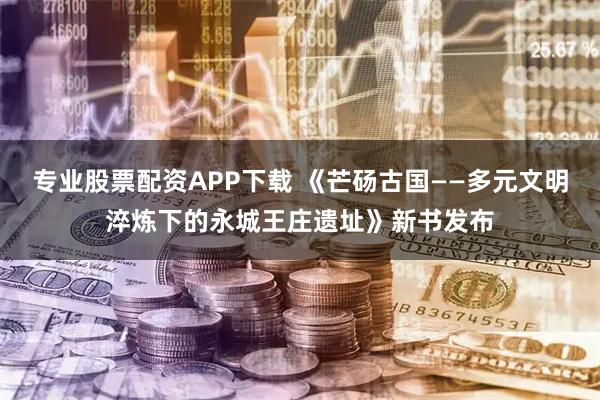 专业股票配资APP下载 《芒砀古国——多元文明淬炼下的永城王庄遗址》新书发布