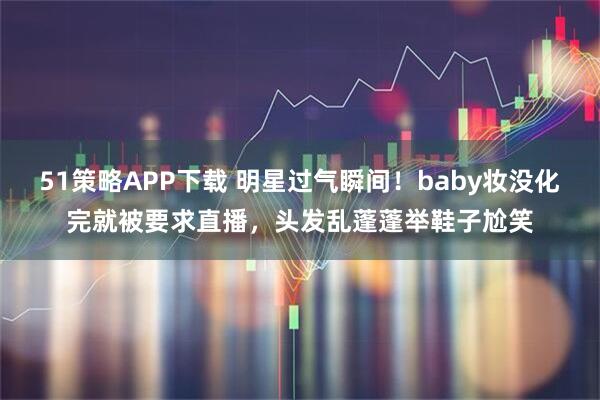 51策略APP下载 明星过气瞬间！baby妆没化完就被要求直播，头发乱蓬蓬举鞋子尬笑