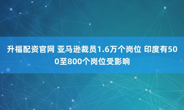 升福配资官网 亚马逊裁员1.6万个岗位 印度有500至800个岗位受影响