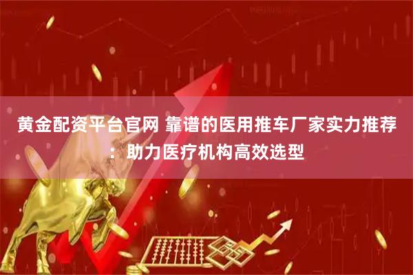 黄金配资平台官网 靠谱的医用推车厂家实力推荐：助力医疗机构高效选型