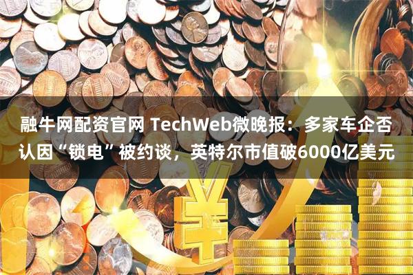 融牛网配资官网 TechWeb微晚报：多家车企否认因“锁电”被约谈，英特尔市值破6000亿美元
