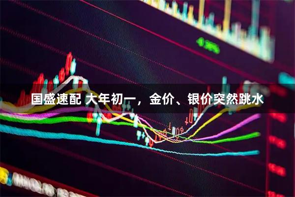 国盛速配 大年初一，金价、银价突然跳水